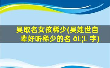 吴取名女孩稀少(吴姓世自辈好听稀少的名 🦄 字)